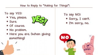 To say YES:
Yes, please.
Sure.
Of course.
No problem.
Here you are. (When giving
something)
To say NO:
Sorry, I can't.
I'm sorry, no.
How to Reply to "Asking for Things":
 