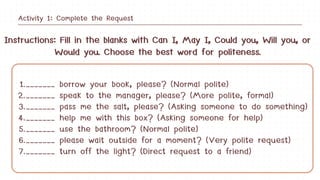 1._______ borrow your book, please? (Normal polite)
2._______ speak to the manager, please? (More polite, formal)
3._______ pass me the salt, please? (Asking someone to do something)
4._______ help me with this box? (Asking someone for help)
5._______ use the bathroom? (Normal polite)
6._______ please wait outside for a moment? (Very polite request)
7._______ turn off the light? (Direct request to a friend)
Instructions: Fill in the blanks with Can I, May I, Could you, Will you, or
Would you. Choose the best word for politeness.
Activity 1: Complete the Request
 