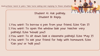 Student A: Ask politely.
Student B: Reply.
1.You want: To borrow a pen from your friend. (Use 'Can I')
2.You want: To open the window (ask your teacher very
politely). (Use 'Would you')
3.You want: To sit down (ask a classmate politely). (Use 'May I')
4.You want: To ask your friend for help with homework. (Use
'Can you' or 'Will you')
Instructions: Work in pairs. Take turns asking and replying to these situations.
 
