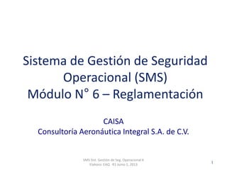 Clasificación: SGC
RO 1-JUN-2012
CAISA
Consultoría Aeronáutica Integral S.A. de C.V.
SMS Sist. Gestión de Seg. Operacional 6
Elaboro: EAQ R1 Junio 1, 2013
1
Sistema de Gestión de Seguridad
Operacional (SMS)
Módulo N° 6 – Reglamentación
 