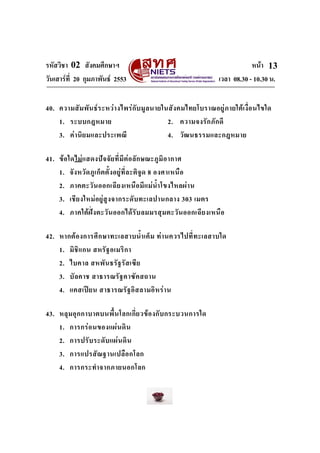รหัสวิชา 02 สังคมศึกษาฯ หนา
วันเสารที่ 20 กุมภาพันธ 2553 เวลา 08.30 - 10.30 น.
13
40. ความสัมพันธระหวางไพรกับมูลนายในสังคมไทยโบราณอยูภายใตเงื่อนไขใด
1. ระบบกฎหมาย 2. ความจงรักภักดี
3. คานิยมและประเพณี 4. วัฒนธรรมและกฎหมาย
41. ขอใดไมแสดงปจจัยที่มีตอลักษณะภูมิอากาศ
1. จังหวัดภูเก็ตตั้งอยูที่ละติจูด 8 องศาเหนือ
2. ภาคตะวันออกเฉียงเหนือมีแมน้ําโขงไหลผาน
3. เชียงใหมอยูสูงจากระดับทะเลปานกลาง 303 เมตร
4. ภาคใตฝงตะวันออกไดรับลมมรสุมตะวันออกเฉียงเหนือ
42. หากตองการศึกษาทะเลสาบน้ําเค็ม ทานควรไปที่ทะเลสาบใด
1. มิชิแกน สหรัฐอเมริกา
2. ไบคาล สหพันธรัฐรัสเซีย
3. บัลคาช สาธารณรัฐคาซัคสถาน
4. แคสเปยน สาธารณรัฐอิสลามอิหราน
43. หลุมอุกกาบาตบนพื้นโลกเกี่ยวของกับกระบวนการใด
1. การกรอนของแผนดิน
2. การปรับระดับแผนดิน
3. การแปรสัณฐานเปลือกโลก
4. การกระทําจากภายนอกโลก
 