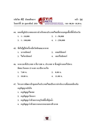 รหัสวิชา 02 สังคมศึกษาฯ หนา
วันเสารที่ 20 กุมภาพันธ 2553 เวลา 08.30 - 10.30 น.
14
44. แผนที่ภูมิประเทศมาตราสวนใดของประเทศไทยที่ครอบคลุมพื้นที่ทั้งจังหวัด
1. 1 : 10,000 2. 1 : 50,000
3. 1 : 100,000 4. 1 : 250,000
45. ขอใดไมใชเครื่องมือวัดลักษณะอากาศ
1. บารอมิเตอร 2. แพลนิมิเตอร
3. ไซโครมิเตอร 4. เทอรโมมิเตอร
46. หากเวลาที่ประเทศ ก คือ 9.00 น. ประเทศ ข ซึ่งอยูหางออกไปทาง
ทิศตะวันออก 15 องศา จะเปนเวลาใด
1. 7.00 น. 2. 8.00 น.
3. 10.00 น. 4. 11.00 น.
47. โครงการพัฒนาปาชุมชนในประเทศไทยเปนการดําเนินงานที่สอดคลองกับ
อนุสัญญาฉบับใด
1. อนุสัญญาไซเตส
2. อนุสัญญาเวียนนา
3. อนุสัญญาวาดวยการอนุรักษพื้นที่ชุมน้ํา
4. อนุสัญญาวาดวยความหลากหลายทางชีวภาพ
 
