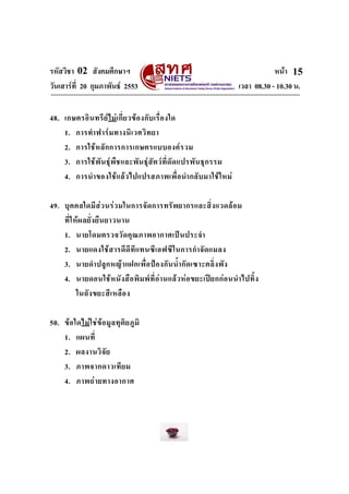 รหัสวิชา 02 สังคมศึกษาฯ หนา
วันเสารที่ 20 กุมภาพันธ 2553 เวลา 08.30 - 10.30 น.
15
48. เกษตรอินทรียไมเกี่ยวของกับเรื่องใด
1. การทําฟารมทางนิเวศวิทยา
2. การใชหลักการการเกษตรแบบองครวม
3. การใชพันธุพืชและพันธุสัตวที่ดัดแปรพันธุกรรม
4. การนําของใชแลวไปแปรสภาพเพื่อนํากลับมาใชใหม
49. บุคคลใดมีสวนรวมในการจัดการทรัพยากรและสิ่งแวดลอม
ที่ใหผลยั่งยืนยาวนาน
1. นายโดมตรวจวัดคุณภาพอากาศเปนประจํา
2. นายแดงใชสารดีดีทีแทนซีเอฟซีในการกําจัดแมลง
3. นายดําปลูกหญาแฝกเพื่อปองกันน้ํากัดเซาะตลิ่งพัง
4. นายดอนใชหนังสือพิมพที่อานแลวหอขยะเปยกกอนนําไปทิ้ง
ในถังขยะสีเหลือง
50. ขอใดไมใชขอมูลทุติยภูมิ
1. แผนที่
2. ผลงานวิจัย
3. ภาพจากดาวเทียม
4. ภาพถายทางอากาศ
 