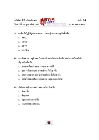 รหัสวิชา 02 สังคมศึกษาฯ หนา
วันเสารที่ 20 กุมภาพันธ 2553 เวลา 08.30 - 10.30 น.
24
79. องคกรใดไมใชรูปแบบของการรวมกลุมทางเศรษฐกิจขั้นตน
1. APEC
2. OPEC
3. AFTA
4. NAFTA
80. การพัฒนาเศรษฐกิจของไทยดําเนินมาเกือบ 50 ปแลว แตประเทศไทยยังมี
ปญหาในเรื่องใด
1. ความเหลื่อมล้ําของการกระจายรายได
2. ดุลการคาขาดดุลมากและมีแนวโนมสูงขึ้น
3. ประชากรชายและหญิงมีอายุขัยเฉลี่ยไมเทากัน
4. ความไมสมดุลในการพัฒนาเศรษฐกิจและสังคม
81. ขอใดแสดงถึงอารยธรรมของเมโสโปเตเมีย
1. อักษรลิ่ม
2. ซิกกูแรต
3. กฎหมายสิบสองโตะ
4. ระบบการชลประทาน
 