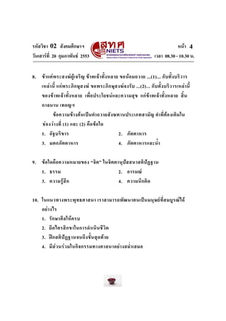 รหัสวิชา 02 สังคมศึกษาฯ หนา
วันเสารที่ 20 กุมภาพันธ 2553 เวลา 08.30 - 10.30 น.
4
8. ขาแตพระสงฆผูเจริญ ขาพเจาทั้งหลาย ขอนอมถวาย ...(1)... กับทั้งบริวาร
เหลานี้ แกพระภิกษุสงฆ ขอพระภิกษุสงฆจงรับ ...(2)... กับทั้งบริวารเหลานี้
ของขาพเจาทั้งหลาย เพื่อประโยชนและความสุข แกขาพเจาทั้งหลาย สิ้น
กาลนาน เทอญฯ
ขอความขางตนเปนคําถวายสังฆทานประเภทสามัญ คําที่ตองเติมใน
ชองวางที่ (1) และ (2) คือขอใด
1. อัฐบริขาร 2. ภัตตาหาร
3. มตกภัตตาหาร 4. ภัตตาหารและน้ํา
9. ขอใดคือความหมายของ “จิต” ในจิตตานุปสสนาสติปฏฐาน
1. ธรรม 2. อารมณ
3. ความรูสึก 4. ความนึกคิด
10. ในแนวทางพระพุทธศาสนา เราสามารถพัฒนาตนเปนมนุษยที่สมบูรณได
อยางไร
1. รักษาศีลใหครบ
2. ยึดไตรสิกขาในการดําเนินชีวิต
3. ฝกสติปฏฐานจนถึงขั้นสุดทาย
4. มีสวนรวมในกิจกรรมทางศาสนาอยางสม่ําเสมอ
 