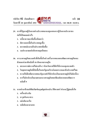 รหัสวิชา 02 สังคมศึกษาฯ หนา
วันเสารที่ 20 กุมภาพันธ 2553 เวลา 08.30 - 10.30 น.
10
29. การที่รัฐบาลกูเงินจากตางประเทศมาลงทุนแทนการกูเงินจากประชาชน
กอใหเกิดผลอยางไร
1. หนี้สาธารณะเพิ่มขึ้นนอยกวา
2. อัตราดอกเบี้ยในประเทศสูงขึ้น
3. สภาพคลองภายในประเทศเพิ่มขึ้น
4. งบประมาณแผนดินขาดดุลนอยลง
30. ภาวะเศรษฐกิจชะลอตัวที่เกิดขึ้นในชวงครึ่งแรกของแผนพัฒนาเศรษฐกิจและ
สังคมแหงชาติฉบับที่ 10 เกิดจากสาเหตุใด
1. สถานการณความไมสงบใน 3 จังหวัดภาคใตทําใหการลงทุนชะลอตัว
2. วิกฤตเศรษฐกิจที่เกิดขึ้นในสหรัฐอเมริกาสงผลกระทบมาถึงประเทศไทย
3. ความไมมีเสถียรภาพของรัฐบาลทําใหดําเนินนโยบายเศรษฐกิจไมตอเนื่อง
4. การไมดําเนินนโยบายตามแนวเศรษฐกิจพอเพียงตอจากแผนพัฒนาฯ
ฉบับที่ 9
31. หากทานเขาชมพิพิธภัณฑมนุษยยุคกอนประวัติศาสตร ทานจะไมพบสิ่งใด
1. เครื่องประดับ
2. อาวุธหินกะเทาะ
3. แผนศิลาจารึก
4. หมอดินเผาสามขา
 