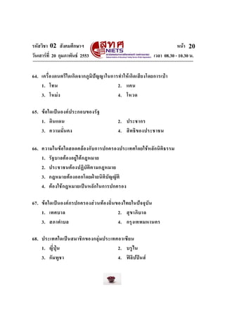 รหัสวิชา 02 สังคมศึกษาฯ
วันเสารที่ 20 กุมภาพันธ 2553

หนา 20
เวลา 08.30 - 10.30 น.

64. เครื่ อ งดนตรี ใ ดเกิ ด จากภู มิ ป ญ ญาในการทํา ให เกิ ด เสี ย งโดยการเป า
1. โทน
2. แคน
3. โหม ง
4. โหวด
65. ข อ ใดเป น องค ป ระกอบของรั ฐ
1. ดิ น แดน
3. ความมั่ น คง

2. ประชากร
4. สิ ท ธิ ข องประชาชน

66. ความในข อ ใดสอดคล อ งกั บ การปกครองประเทศโดยใช ห ลั ก นิ ติ ธ รรม
1. รั ฐ บาลต อ งอยู ใ ต ก ฎหมาย
2. ประชาชนต อ งปฏิ บั ติ ต ามกฎหมาย
3. กฎหมายต อ งออกโดยฝ า ยนิ ติ บั ญ ญั ติ
4. ต อ งใช ก ฎหมายเป น หลั ก ในการปกครอง
67. ข อ ใดเป น องค ก รปกครองส ว นท อ งถิ่ น ของไทยในป จ จุ บั น
1. เทศบาล
2. สุ ข าภิ บ าล
3. สภาตํา บล
4. กรุ ง เทพมหานคร
68. ประเทศใดเป น สมาชิ ก ของกลุ ม ประเทศอาเซี ย น
1. ญี่ ปุ น
2. บรู ไ น
3. กั ม พู ช า
4. ฟ ลิ ป ป น ส

 