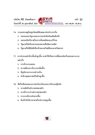 รหัสวิชา 02 สังคมศึกษาฯ
วันเสารที่ 20 กุมภาพันธ 2553

หนา 23
เวลา 08.30 - 10.30 น.

76. ระบบเศรษฐกิ จ ทุ น นิ ย มมี ลั ก ษณะเด น ประการใด
1. เอกชนและรั ฐ บาลสามารถแข ง ขั น กั น ผลิ ต สิ น ค า
2. เอกชนมี เ สรี ภ าพในการเลื อ กผลิ ต และบริ โ ภค
3. รั ฐ บาลไม เข า แทรกแซงตลาดป จ จั ย การผลิ ต
4. รั ฐ บาลไมมีสิ ท ธิ เ ป น เจ า ของทรั พ ย สิ น และทรัพ ยากร
77. การกํา หนดค า จ า งขั้ น ต่ํา สู ง ขึ้ น จะทํา ให เ กิ ด การเปลี่ ย นแปลงในตลาดแรงงาน
อย า งไร
1. การจ า งงานลดลง
2. ความต อ งการจ า งงานเพิ่ ม ขึ้ น
3. มี อุ ป ทานแรงงานส ว นเกิ น
4. ค า จ า งดุ ล ยภาพปรั บ ตั ว สู ง ขึ้ น
78. ข อ ใดเป น ผลของการดํา เนิ น นโยบายการค า แบบคุ ม กั น
1. การผลิ ต ในประเทศขยายตั ว
2. การค า ระหว า งประเทศขยายตั ว
3. แรงงานมี ง านทํา มากขึ้ น
4. สิ น ค า เข า มี ร าคาขายในประเทศสู ง ขึ้ น

 