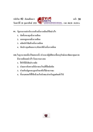 รหัสวิชา 02 สังคมศึกษาฯ
วันเสารที่ 20 กุมภาพันธ 2553

หนา 30
เวลา 08.30 - 10.30 น.

99. รั ฐ สามารถดํา เนิ น งานด า นสิ่ ง แวดล อ มได อ ย า งไร
1. จั ด ตั้ ง กองทุ น สิ่ ง แวดล อ ม
2. ออกกฎหมายสิ่ ง แวดล อ ม
3. ผลิ ต นั ก วิ จั ย ด า นสิ่ ง แวดล อ ม
4. จั ด ประชุ ม สั ม มนาระดับ ชาติ ด า นสิ่ ง แวดล อ ม
100. ในฐานะพลเมื อ งไทยคนหนึ่ ง ท า นจะปฏิ บั ติ ต นเพื่ อ อนุ รั ก ษ แ ละพั ฒ นาคุ ณ ภาพ
สิ่ ง แวดล อ มอย า งไร จึ ง จะเหมาะสม
1. ฝ ก ให มี นิ สัย ประหยั ด
2. ถ า ยสารอั น ตรายใส ภ าชนะใหม ที่ป ด มิ ด ชิ ด
3. ช ว ยกั น ปลู ก และดู แ ลรัก ษาต น ไม ส าธารณะ
4. ทิ้ ง แบตเตอรี ที่ ใ ช แ ล ว ลงในถั ง ขยะสํา หรั บ มู ล ฝอยทั่ ว ไป

 
