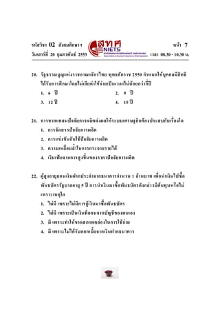 รหัสวิชา 02 สังคมศึกษาฯ
วันเสารที่ 20 กุมภาพันธ 2553

หนา 7
เวลา 08.30 - 10.30 น.

20. รั ฐ ธรรมนูญ แห ง ราชอาณาจั ก รไทย พุ ท ธศั ก ราช 2550 กํา หนดให บุ ค คลมี สิ ท ธิ
ได รั บ การศึ ก ษาโดยไม เ สี ย ค า ใช จ า ยเป น เวลาไม น อ ยกว า กี่ป
1. 6 ป
2. 9 ป
3. 12 ป
4. 15 ป
21. การขาดแคลนป จ จั ย การผลิ ต ส ง ผลให ร ะบบเศรษฐกิ จ ต อ งประสบกั บ เรื่ อ งใด
1. การจั ด สรรป จ จั ย การผลิ ต
2. การแข ง ขั นกั น ใช ป จ จั ย การผลิ ต
3. ความเหลื่ อ มล้ํา ในการกระจายรายได
4. เงิ น เฟ อ จากการสู ง ขึ้ น ของราคาป จ จั ย การผลิ ต
22. ผู สู ง อายุ ถ อนเงิ น ฝากประจํา จากธนาคารจํา นวน 1 ล า นบาท เพื่ อ นํา เงิ น ไปซื้ อ
พั น ธบั ต รรัฐ บาลอายุ 5 ป การนํา เงิ น มาซื้ อ พั น ธบั ต รดั ง กล า วมี ต น ทุ น หรื อ ไม
เพราะเหตุ ใ ด
1. ไม มี เพราะไม มี ก ารกู เ งิน มาซื้ อ พั น ธบั ต ร
2. ไม มี เพราะเป น เงิ น ที่ ถ อนจากบั ญ ชี ข องตนเอง
3. มี เพราะทํา ให ข าดสภาพคล อ งในการใช จ า ย
4. มี เพราะไมไ ด รั บ ดอกเบี้ ย จากเงิ น ฝากธนาคาร

 