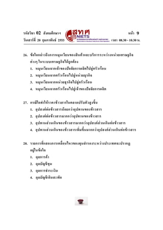 รหัสวิชา 02 สังคมศึกษาฯ
วันเสารที่ 20 กุมภาพันธ 2553

หนา 9
เวลา 08.30 - 10.30 น.

26. ข อ ใดกล า วถึ ง การหมุ น เวี ย นของสิ น ค า และบริ ก ารระหว า งหน ว ยเศรษฐกิ จ
ต า งๆ ในระบบเศรษฐกิจ ได ถู ก ต อ ง
1. หมุ น เวี ย นจากเจ า ของป จ จั ย การผลิ ต ไปสู ค รั ว เรื อ น
2. หมุ น เวี ย นจากครั ว เรื อ นไปสู ห น ว ยธุ ร กิ จ
3. หมุ น เวี ย นจากหน ว ยธุ ร กิ จ ไปสู ค รั ว เรื อ น
4. หมุ น เวี ย นจากครั ว เรื อ นไปสู เ จ า ของป จ จั ย การผลิ ต
27. กรณี ใ ดทํา ให ร าคาข า วสารในตลาดปรั บ ตั ว สู ง ขึ้ น
1. อุ ป สงค ต อ ข า วสารน อ ยกว า อุ ป ทานของข า วสาร
2. อุ ป สงค ต อ ข า วสารมากกว า อุ ป ทานของข า วสาร
3. อุ ป ทานส ว นเกิ น ของขา วสารมากกว า อุ ป สงค ส ว นเกิ น ต อ ข า วสาร
4. อุ ป ทานส ว นเกิ น ของขา วสารเพิ่ ม ขึ้ น มากกว าอุ ป สงค ส ว นเกิ น ต อ ข า วสาร
28. รายการที่ แ สดงการเคลื่ อ นไหวของทุ น สํา รองระหว า งประเทศจะปรากฏ
อยู ใ นข อ ใด
1. ดุ ล การค า
2. ดุ ล บั ญ ชี ทุ น
3. ดุ ล การชํา ระเงิ น
4. ดุ ล บั ญ ชี เ ดิ น สะพั ด

 