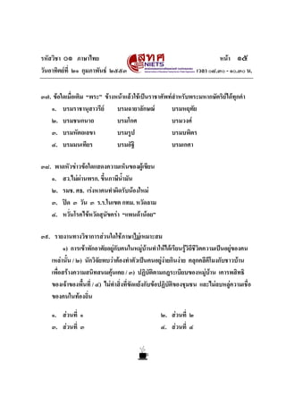 รหัสวิชา ๐๑ ภาษาไทย
วันอาทิตยที่ ๒๑ กุมภาพันธ ๒๕๕๓

หนา ๑๕
เวลา ๐๘.๓๐ - ๑๐.๓๐ น.

๓๗. ขอใดเมื่อเติม “พระ” ขางหนาแลวใชเปนราชาศัพทสําหรับพระมหากษัตริยไดทุกคํา
๑. บรมราชานุสาวรีย
บรมฉายาลักษณ
บรมหฤทัย
๒. บรมชนกนาถ
บรมโกศ
บรมวงศ
๓. บรมหัตถเลขา
บรมรูป
บรมบพิตร
๔. บรมมนเทียร
บรมอัฐิ
บรมเกศา
๓๘. พาดหัวขาวขอใดแสดงความเห็นของผูเขียน
๑. สว.ไมผานพรก. ขึ้นภาษีน้ํามัน
๒. รมช. ศธ. เรงหาคนทําผิดรับนองใหม
๓. ปด ๓ วัน ๓ ร.ร.ในเขต กทม. หวัดลาม
๔. หวั่นโรคไขหวัดสุนัขครา “แพนดานอย”
๓๙. รายงานทางวิชาการสวนใดใชภาษาไมเหมาะสม
๑) การเขาพักอาศัยอยูกับคนในหมูบานทําใหไดเรียนรูวิถีชีวิตความเปนอยูของคน

เหลานั้น / ๒) นักวิจัยพบวาตองทําตัวเปนคนอยูงายกินงาย คลุกคลีตีโมงกับชาวบาน
เพื่อสรางความสนิทสนมคุนเคย / ๓) ปฏิบัติตามกฎระเบียบของหมูบาน เคารพสิทธิ
ของเจาของพื้นที่ / ๔) ไมทําสิ่งที่ขัดแยงกับขอปฏิบัติของชุมชน และไมลบหลูความเชือ
่
ของคนในทองถิ่น
๑. สวนที่ ๑
๓. สวนที่ ๓

๒. สวนที่ ๒
๔. สวนที่ ๔

 