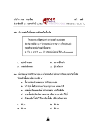 รหัสวิชา ๐๑ ภาษาไทย
วันอาทิตยที่ ๒๑ กุมภาพันธ ๒๕๕๓

หนา ๑๗
เวลา ๐๘.๓๐ - ๑๐.๓๐ น.

๔๒. ประกาศตอไปนี้ขาดความชัดเจนในเรื่องใด
โรงพยาบาลชีวีสุขเปดบริการตรวจโรคนอกเวลา
สําหรับสตรีที่มีอาการวัยทองและมีอาการประจําเดือนผิดปกติ
ตรวจโดยแพทยนรีเวชผูเชี่ยวชาญ
ณ ชั้น ๗ อาคาร ๑๐๐ ป นัดหมายลวงหนาโทร. ๐๒๑๑๑๑๑๑๑

๑. กลุมเปาหมาย
๓. เวลาดําเนินการ

๒. สถานที่ติดตอ
๔. ผูดําเนินการ

๔๓. เมื่อพิจารณาการใชภาษาแสดงลําดับความในคําอธิบายวิธีทําอาหารตอไปนี้แลว
ขอใดเปนขั้นตอนที่ตอจากขอ ๔
๑. ปนทอดมันเปนแผนกลม นําไปทอดจนสุก
๒. ใสไขไก ถั่วฝกยาวซอย ใบมะกรูดซอย นวดตอไป
๓. ผสมเนื้อปลากรายกับน้ําพริกแกงเผ็ด นวดใหเขากัน
๔. พรมน้ําเกลือทีละนอยขณะนวด แลวนวดจนเหนียวไดที่
๕. ตักทอดมันขึ้นพักไวใหสะเด็ดน้ํามัน เสิรฟพรอมอาจาด
๑. ขอ ๑
๓. ขอ ๓

๒. ขอ ๒
๔. ขอ ๕

 