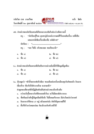 รหัสวิชา ๐๑ ภาษาไทย
วันอาทิตยที่ ๒๑ กุมภาพันธ ๒๕๕๓

หนา ๒๖
เวลา ๐๘.๓๐ - ๑๐.๓๐ น.

๕๙. คํากลาวของนักเรียนตามขอใดเหมาะจะเติมในชองวางขอความนี้
ครู : “นักเรียนรูไหม สุนทรภูทานแตงวรรณคดีไวหลายสิบเรื่อง แตที่เปน

บทละครมีเพียงเรื่องเดียวคือ อภัยธิราช”
นักเรียน : “............................................................”
ครู : “เออ ใชจะ จริงของเธอ ขอบใจนะจะ”
๑. ขอ ๑)
๓. ขอ ๓)

๒. ขอ ๒)
๔. ขอ ๔)

๖๐. คํากลาวของนักเรียนตามขอใดเปนการกลาวแยงเพื่อใหขอมูลที่ถูกตอง
๑. ขอ ๑)
๒. ขอ ๒)
๓. ขอ ๓)
๔. ขอ ๔)
๖๑. นองพูดวา “เชานี้ขอกาแฟแกวเดียว ขนมปงแผนหนึ่งเหมือนทุกวันก็พอแลว กินมาก
เดี๋ยวอวน ตองรีบไปทํางานดวย จะสายแลว”
คําพูดของพี่ตามขอใดไมสัมพันธกับคํากลาวของนองขางตน
๑. กวาจะถึงมื้อกลางวันก็อีกหลายชั่วโมง จะไมมีสมาธิทํางานนะ
๒. พี่เตรียมน้ําเตาหูใสลูกเดือยใหแลว ไมกี่แคลอรีหรอก มีประโยชนกวากาแฟ
๓. กินอาหารใหครบ ๕ หมู แลวออกกําลัง ก็ทําใหสขภาพดีได
ุ
๔. ตื่นใหเร็วกวาเคยหนอย ก็จะมีเวลากินขาวเชาได

 
