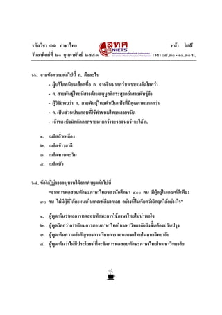 รหัสวิชา ๐๑ ภาษาไทย
วันอาทิตยที่ ๒๑ กุมภาพันธ ๒๕๕๓

หนา ๒๙
เวลา ๐๘.๓๐ - ๑๐.๓๐ น.

๖๖. จากขอความตอไปนี้ ก. คืออะไร
- ผูบริโภคนิยมเลือกซื้อ ก. จากจีนมากกวาเพราะเมล็ดโตกวา
- ก. สายพันธุไทยมีสารตานอนุมูลอิสระสูงกวาสายพันธุจีน
- ผูวิจัยพบวา ก. สายพันธุไทยทําเปนแปงที่มีคุณภาพมากกวา
- ก. เปนสวนประกอบทีใชทําขนมไทยหลายชนิด
่
- เจาของบึงมักตัดดอกขายมากกวาจะรอจนกวาจะได ก.
๑.
๒.
๓.
๔.

เมล็ดถั่วเหลือง
เมล็ดขาวสาลี
เมล็ดทานตะวัน
เมล็ดบัว

๖๗. ขอใดไมอาจอนุมานไดจากคําพูดตอไปนี้
“จากการทดสอบทักษะภาษาไทยของนักศึกษา ๔๐๐ คน มีผอยูในเกณฑดีเพียง
ู
๓๐ คน ไมมีผูที่ไดคะแนนในเกณฑดีมากเลย อยางนี้ไมเรียกวาวิกฤตไดอยางไร”
๑.
๒.
๓.
๔.

ผูพูดเห็นวาผลการทดสอบทักษะการใชภาษาไทยไมนาพอใจ
ผูพูดวิตกวาการเรียนการสอนภาษาไทยในมหาวิทยาลัยถึงขั้นตองปรับปรุง
ผูพูดเห็นความสําคัญของการเรียนการสอนภาษาไทยในมหาวิทยาลัย
ผูพูดเห็นวาไมมีประโยชนที่จะจัดการทดสอบทักษะภาษาไทยในมหาวิทยาลัย

 