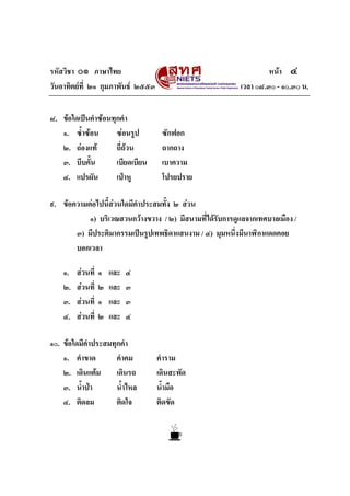รหัสวิชา ๐๑ ภาษาไทย
วันอาทิตยที่ ๒๑ กุมภาพันธ ๒๕๕๓
๘. ขอใดเปนคําซอนทุกคํา
๑. ซ้ําซอน
ซอนรูป
๒. ถองแท
ถี่ถวน
๓. บีบคั้น
เบียดเบียน
๔. แปรผัน
เปาหู

หนา ๔
เวลา ๐๘.๓๐ - ๑๐.๓๐ น.

ซักฟอก
ถากถาง
เบาความ
โปรยปราย

๙. ขอความตอไปนี้สวนใดมีคําประสมทั้ง ๒ สวน
๑) บริเวณสวนกวางขวาง / ๒) มีสนามที่ไดรับการดูแลจากเทศบาลเมือง /
๓) มีประติมากรรมเปนรูปเทพธิดาแสนงาม / ๔) มุมหนึ่งมีนาฬิกาแดดคอย
บอกเวลา
๑.
๒.
๓.
๔.

สวนที่
สวนที่
สวนที่
สวนที่

๑
๒
๑
๒

และ
และ
และ
และ

๔
๓
๓
๔

๑๐. ขอใดมีคําประสมทุกคํา
๑. คําขาด
คําคม
๒. เดินแตม
เดินรถ
๓. น้ําปา
น้ําไหล
ติดใจ
๔. ติดลม

คําราม
เดินสะพัด
น้ํามือ
ติดขัด

 