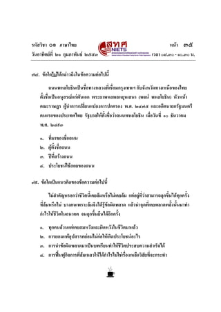 รหัสวิชา ๐๑ ภาษาไทย
วันอาทิตยที่ ๒๑ กุมภาพันธ ๒๕๕๓

หนา ๓๕
เวลา ๐๘.๓๐ - ๑๐.๓๐ น.

๗๘. ขอใดไมไดกลาวถึงในขอความตอไปนี้
ถนนพหลโยธินเปนชื่อทางหลวงที่เชื่อมกรุงเทพฯ กับจังหวัดทางเหนือของไทย
ตั้งชื่อเปนอนุสรณแกพนเอก พระยาพหลพลหยุหเสนา (พจน พหลโยธิน) หัวหนา
ั
คณะราษฎร ผูนําการเปลี่ยนแปลงการปกครอง พ.ศ. ๒๔๗๕ และอดีตนายกรัฐมนตรี
คนแรกของประเทศไทย รัฐบาลใหตั้งชื่อวาถนนพหลโยธิน เมื่อวันที่ ๑๐ ธันวาคม
พ.ศ. ๒๔๙๓
๑.
๒.
๓.
๔.

ที่มาของชื่อถนน
ผูตั้งชื่อถนน
ปที่สรางถนน
ประโยชนใชสอยของถนน

๗๙. ขอใดเปนแนวคิดของขอความตอไปนี้
ไมสําคัญหรอกวาชีวิตนี้เคยลมหรือไมเคยลม แตอยูที่วาสามารถลุกขึ้นไดทุกครั้ง
ที่ลมหรือไม บางคนเพราะลมจึงไดรูขอผิดพลาด แลวนําจุดที่เคยพลาดพลั้งนั้นมาทํา

กําไรใหชีวิตในอนาคต จนลุกขึ้นยืนไดอีกครั้ง
๑.
๒.
๓.
๔.

ทุกคนลวนแตเคยสมหวังและผิดหวังในชีวิตมาแลว
การยอมแพอุปสรรคยอมไมกอใหเกิดประโยชนอะไร
การนําขอผิดพลาดมาเปนบทเรียนทําใหชีวิตประสบความสําเร็จได
การฟนฟูกิจการที่ลมเหลวใหไดกําไรไมใชเรื่องเหลือวิสัยที่จะกระทํา

 