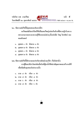 รหัสวิชา ๐๑ ภาษาไทย
วันอาทิตยที่ ๒๑ กุมภาพันธ ๒๕๕๓

หนา ๙
เวลา ๐๘.๓๐ - ๑๐.๓๐ น.

๒๑. ขอความตอไปนี้มีบุพบทและสันธานกี่คํา
คนไทยสมัยโลกาภิวัตนไดเปรียบคนไทยรุนกอนในดานที่มีความรูกวางขวาง
เพราะสามารถแสวงหาความรูไดจากแหลงตางๆ ทั้งหนังสือ วิทยุ โทรทัศน และ
คอมพิวเตอร
๑.
๒.
๓.
๔.

บุพบท
บุพบท
บุพบท
บุพบท

๑
๒
๑
๒

คํา
คํา
คํา
คํา

สันธาน
สันธาน
สันธาน
สันธาน

๓
๓
๔
๔

คํา
คํา
คํา
คํา

๒๒. ขอความตอไปนี้มีคํานามและคํากริยาหลักอยางละกี่คํา (ไมนบคําซ้ํา)
ั
การกูยืมจะมีประโยชนตอเมื่อเงินที่กูมานั้นใชอยางมีคุณภาพและสรางรายได
เพื่อเพิ่มตนทุนของเงินจํานวนนั้น
๑.
๒.
๓.
๔.

นาม
นาม
นาม
นาม

๔
๕
๖
๗

คํา
คํา
คํา
คํา

กริยา
กริยา
กริยา
กริยา

๓
๔
๕
๖

คํา
คํา
คํา
คํา

 