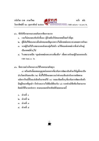 รหัสวิชา ๐๑ ภาษาไทย หนา ๑๖
วันอาทิตยที่ ๒๑ กุมภาพันธ ๒๕๕๓ เวลา ๐๘.๓๐ - ๑๐.๓๐ น.
๔๐. ขอใดใชภาษาเหมาะสมกับการเขียนรายงาน
๑. เวลาไมสบายกะทันหันขึ้นมา ผูปวยตองไปพบแพทยโดยเร็วที่สุด
๒. ผูที่เจ็บไขตอนกลางคืนมักพบเจอปญหาเพราะไมมีแพทยเฉพาะทางคอยตรวจรักษา
๓. หากผูปวยไปโรงพยาบาลหลังสองทุมไปแลว จะไดพบแตแพทยเวรซึ่งสวนใหญ
เปนแพทยทั่วๆ ไป
๔. โรงพยาบาลเปด “ศูนยแพทยเฉพาะทางเที่ยงคืน” เพื่อตรวจรักษาผูปวยนอกจนถึง
เวลา ๒๔.๐๐ น.
๔๑. ขอความสวนใดเหมาะจะใชในจดหมายกิจธุระ
๑) พรอมกันนี้ผมขออนุญาตสงเอกสารเกี่ยวกับการพัฒนาสินคามาใหดูเผื่อจะเปน
ประโยชนกับสมาชิก / ๒) ทั้งนี้ไมไดหมายความวาทานจะตองดําเนินการผลิตตาม
หลักการใหมนี้จึงจะสงสินคามาขายได / ๓) รายละเอียดอื่นๆ เกี่ยวกับการพัฒนาสินคา
มีอยูอีกมากที่ศูนยฯ ถาทานจะแวะไปก็ยินดีตอนรับ / ๔) หากทานมีขอของใจสามารถ
ติดตอไดในเวลาทําการ ตามหมายเลขโทรศัพททายจดหมายนี้
๑. สวนที่ ๑
๒. สวนที่ ๒
๓. สวนที่ ๓
๔. สวนที่ ๔
 