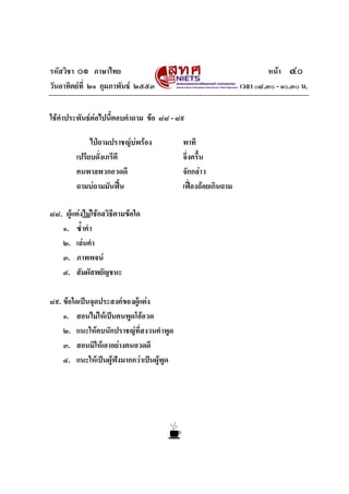 รหัสวิชา ๐๑ ภาษาไทย หนา ๔๐
วันอาทิตยที่ ๒๑ กุมภาพันธ ๒๕๕๓ เวลา ๐๘.๓๐ - ๑๐.๓๐ น.
ใชคําประพันธตอไปนี้ตอบคําถาม ขอ ๘๘ - ๘๙
ไปถามปราชญบพรอง พาที
เปรียบดั่งเภรีตี จึ่งครื้น
คนพาลพวกอวดดี จักกลาว
ถามบถามมันฟน เฟองถอยเกินถาม
๘๘. ผูแตงไมใชกลวิธีตามขอใด
๑. ซ้ําคํา
๒. เลนคํา
๓. ภาพพจน
๔. สัมผัสพยัญชนะ
๘๙. ขอใดเปนจุดประสงคของผูแตง
๑. สอนไมใหเปนคนพูดโออวด
๒. แนะใหคบนักปราชญที่สงวนคําพูด
๓. สอนมิใหเอาอยางคนอวดดี
๔. แนะใหเปนผูฟงมากกวาเปนผูพูด
 