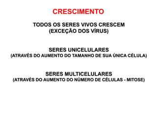 CRESCIMENTO
TODOS OS SERES VIVOS CRESCEM
(EXCEÇÃO DOS VÍRUS)
SERES UNICELULARES
(ATRAVÉS DO AUMENTO DO TAMANHO DE SUA ÚNICA CÉLULA)
SERES MULTICELULARES
(ATRAVÉS DO AUMENTO DO NÚMERO DE CÉLULAS - MITOSE)
 