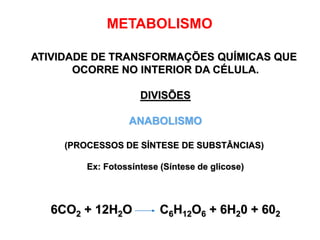 METABOLISMO
ATIVIDADE DE TRANSFORMAÇÕES QUÍMICAS QUE
OCORRE NO INTERIOR DA CÉLULA.
DIVISÕES
ANABOLISMO
(PROCESSOS DE SÍNTESE DE SUBSTÂNCIAS)
Ex: Fotossíntese (Síntese de glicose)
6CO2 + 12H2O C6H12O6 + 6H20 + 602
 