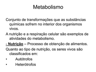 Conjunto de transformações que as substâncias
químicas sofrem no interior dos organismos
vivos.
A nutrição e a respiração celular são exemplos de
atividades do metabolismo.
- Nutrição – Processo de obtenção de alimentos.
Quanto ao tipo de nutrição, os seres vivos são
classificados em:
• Autótrofos
• Heterótrofos
Metabolismo
 