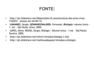 FONTE:
• http://pt.slideshare.net/RebecaVale/i2-caractersticas-dos-seres-vivos-
7162551 . Acesso em 24/05/15.
• LINHARES, Sergio. GEWANDSZNAJDER, Fernando. Biologia: volume único –
1. ed. – São Paulo: Ática, 2005.
• LOPES, Sônia. ROSSO, Sergio. Biologia - Volume único – 1 ed. – São Paulo:
Saraiva, 2005.
• http://pt.slideshare.net/lufcm/introduo-biologia-1-ano
• http://pt.slideshare.net/matheusdepaula/introduo-a-biologia
 