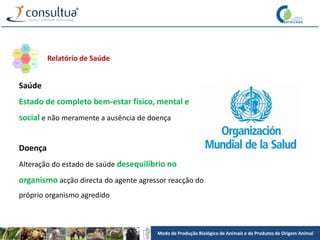 Modo de Produção Biológico de Animais e de Produtos de Origem Animal
Saúde
Estado de completo bem-estar físico, mental e
social e não meramente a ausência de doença
Doença
Alteração do estado de saúde desequilíbrio no
organismo acção directa do agente agressor reacção do
próprio organismo agredido
Relatório de Saúde
 