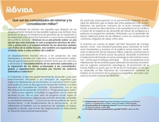 Qué son las comunidades sin retornar y la                                 De particular preocupación es la permanente violación al prin-
             consolidación militar?                                           cipio de distinción que se debe dar entre población civil y com-
                                                                              batientes, las prácticas comunes de el actor armado estatal
Las comunidades sin retornar son aquellas que después de un                   tiende a involucrar directamente a los ciudadanos en el conflicto
desplazamiento forzado no han podido regresar a su territorio. Esta           a través de la exigencia de desarrollo de tareas de inteligencia y
situación se da por la inexistencia de garantías de no repetición a           policivas en programas estatales. Reforzado con el desarrollo de
las violaciones a los derechos humanos a causa de la continuidad              tareas civiles por parte de los militares, como la construcción de
del conflicto armado. “Retornar no es únicamente volver; es una               carreteras, brigadas de salud, entre otras.
opción que está asociada no solo a programas efectivos de aten-
ción y protección y al restablecimiento de los derechos violados              Si tenemos en cuenta el origen del Plan Nacional de Consoli-
con motivo de la salida forzada, sino también a la reparación que             dación como “una iniciativa pensada para mantener la confi-
el Estado debe a estas víctimas del conflicto.1 ”                             anza inversionista y avanzar en la política social efectiva, medi-
                                                                              ante la alineación de los esfuerzos militar, policial y antinarcóticos
Un desplazamiento forzado afecta a los proyectos de vida                      y los esfuerzos en el área social, de justicia, desarrollo económico
individuales y también los colectivos, consecuentemente habla-                e institucional del Estado en zonas estratégicas del territorio nacio-
mos de que la reparación integral también tiene que ser colectiva             nal”, vemos que el enfoque principal         de la consolidación es la
y orientada al “reestablecimiento de los derechos vulnerados y a              militarización de los territorios para defender los intereses inversioni-
la reparación de los daños ocasionados a las comunidades,                     stas en regiones sumamente estratégicas. Al incremento de la
grupos u organizaciones afectados por hechos de violencia                     Fuerza Pública se suma que en 40 de los 54 municipios en los que
sistemática o selectiva.”
                       2                                                      se desarrolla el Plan Nacional de Consolidación Territorial ha
                                                                              habido un incremento de la presencia paramilitar, tal como con-
En Colombia, el discurso gubernamental de desarrollo y paz está               stata el reciente informe de INDEPAZ.3
estrechamente vinculado a un concepto de seguridad que
implica la militarización de los territorios, la cual toma forma medi-
ante políticas como la Recuperación Social del Territorio o el Plan
Nacional de Consolidación Territorial. Actualmente, con la Ley
Plan Nacional de Desarrollo 2010-2014 o “Prosperidad para Todos”
se “tiene como objetivo consolidar la seguridad con la meta de
alcanzar la paz, dar un gran salto de progreso social, lograr un
dinamismo económico regional que permita desarrollo sostenible
y crecimiento sostenido”. Con la excusa de las políticas de lucha
antinarcóticos o de fortalecimiento de la democracia, se ha
militarizado el territorio con la presencia de soldados en bases,
brigadas y retenes, que se han ido degenerando en infracciones
al Derecho Internacional Humanitario.

                                                                         26
 