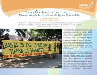 ComisIOn de esclarecimiento:
Necesario ejercicio de memoria sobre la Comuna 13 de Medellín
                      Área de Comunicaciones
                    Corporación Jurídica Libertad




                                                    A lo largo de los últimos diez años, miles han
                                                    intentado borrar de la memoria las crudas
                                                    imágenes que colmaron la prensa y la tele-
                                                    visión durante el año 2002, aquellas que
                                                    retrataron la pacificación a fuego que se
                                                    implementó en la Comuna 13 de Medellín
                                                    mediante las operaciones militares Otoño,
                                                    Contrafuego, Mariscal, Potestad, Antorcha y
                                                    Orión –por mencionar sólo algunas–, que
                                                    fueron justificadas oficialmente señalando
                                                    que se trataba de exterminar a las orga-
                                                    nizaciones insurgentes y milicias que opera-
                                                    ban en la zona.

                                                    Pero miles más no han tenido esta opción. Se
                                                    han visto obligados a afilar la memoria para,
                                                    al cerrar los ojos, volver a ver a los seres
                                                    amados que fueron asesinados y desapare-
                                                    cidos; para no olvidar que las promesas de
                                                    paz, prosperidad y bienestar social no han
                                                    sido más que eufemismos de épocas electo-
                                                    rales y que, desde entonces, han sido someti-
                                                    dos a un sinnúmero de violaciones a sus
                                                    Derechos Humanos y sus libertades constan-
                                                    temente       mancilladas:      allanamientos


                                 5
 