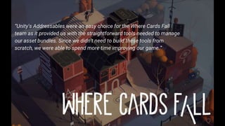 10
“Unity's Addressables were an easy choice for the Where Cards Fall
team as it provided us with the straightforward tools needed to manage
our asset bundles. Since we didn't need to build these tools from
scratch, we were able to spend more time improving our game.”
 