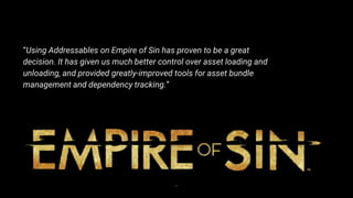22
“Using Addressables on Empire of Sin has proven to be a great
decision. It has given us much better control over asset loading and
unloading, and provided greatly-improved tools for asset bundle
management and dependency tracking.”
 