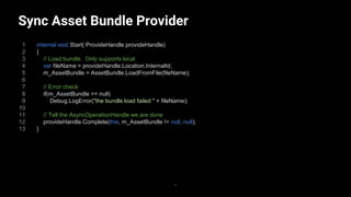 Sync Asset Bundle Provider
1
2
3
4
5
6
7
8
9
10
11
12
13
internal void Start( ProvideHandle provideHandle)
{
// Load bundle. Only supports local
var fileName = provideHandle.Location.InternalId;
m_AssetBundle = AssetBundle.LoadFromFile(fileName);
// Error check
if(m_AssetBundle == null)
Debug.LogError("the bundle load failed " + fileName);
// Tell the AsyncOperationHandle we are done
provideHandle.Complete(this, m_AssetBundle != null, null);
}
33
 