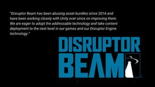 35
“Disruptor Beam has been abusing asset bundles since 2016 and
have been working closely with Unity ever since on improving them.
We are eager to adopt the addressable technology and take content
deployment to the next level in our games and our Disruptor Engine
technology.”
 