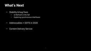 What’s Next
36
— Stability & bug fixes
– UI Refresh in the fall
– Exploring synchronous interfaces
— Addressables + DOTS in 2020
— Content Delivery Service
 