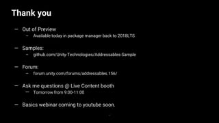 Thank you
37
— Out of Preview
– Available today in package manager back to 2018LTS
— Samples:
– github.com/Unity-Technologies/Addressables-Sample
— Forum:
– forum.unity.com/forums/addressables.156/
— Ask me questions @ Live Content booth
— Tomorrow from 9:00-11:00
— Basics webinar coming to youtube soon.
 