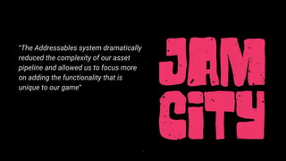 4
“The Addressables system dramatically
reduced the complexity of our asset
pipeline and allowed us to focus more
on adding the functionality that is
unique to our game”
 