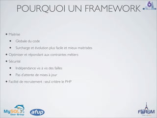 POURQUOI UN FRAMEWORK

• Maitrise
  • Globale du code
  • Surcharge et évolution plus facile et mieux maitrisées
• Optimiser et répondant aux contraintes métiers
• Sécurité
  • Indépendance vis à vis des failles
  • Pas d’attente de mises à jour
• Facilité de recrutement : seul critère le PHP
 