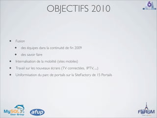 OBJECTIFS 2010


•   Fusion

    •   des équipes dans la continuité de ﬁn 2009

    •   des savoir faire

•   Internalisation de la mobilité (sites mobiles)

•   Travail sur les nouveaux écrans (TV connectées, IPTV, ....)

•   Uniformisation du parc de portails sur la SiteFactory de 15 Portails
 