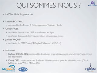 QUI SOMMES-NOUS ?
•   M6Web : ﬁliale du groupe M6


•   Ludovic BOSTRAL
    •   responsable des Etudes & Développements Vidéo et Mobile
•   Olivier NOEL
    •   architecte des solutions M6.fr actuellement en ligne
    •   en charge des projets techniques mobiles et nouveaux écrans
•   Judicaël PAQUET
    •   architecte du CMS Video (M6Replay, M6Bonus, M6VOD, ...)


•   Mais aussi
    •   Richard DOS ANJOS : responsable des études et développements pour AcheterFacile.com et
        ses déclinaisons
    •   Kenny DITS : responsable des études et développements pour les sites éditoriaux (Clubic,
        JVFR, mais aussi W9 et M6 bientôt)
 