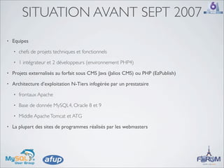 SITUATION AVANT SEPT 2007
•   Equipes
    •   chefs de projets techniques et fonctionnels
    •   1 intégrateur et 2 développeurs (environnement PHP4)
•   Projets externalisés au forfait sous CMS Java (Jalios CMS) ou PHP (EzPublish)
•   Architecture d’exploitation N-Tiers infogérée par un prestataire
    •   frontaux Apache
    •   Base de donnée MySQL4, Oracle 8 et 9
    •   Middle Apache Tomcat et ATG
•   La plupart des sites de programmes réalisés par les webmasters
 