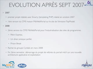 EVOLUTION APRÈS SEPT 2007
•   2007
    •   premier projet réalisés avec Smarty (templating PHP) réalisé en octobre 2007
    •   1ère version du CMS maison M6WebPortal sur le site de l’émission TopModel
•   2008
    •   2ème version du CMS M6WebPortal pour l’industrialisation des sites de programmes
        •   Pekin Express,
        •   Un diner presque parfait,
        •   Prison Break
    •   Rachat du groupe Cyréalis en mars 2008
    •   Fin 2ème semestre : démarrage du projet de refonte du portail m6.fr sur une nouvelle
        architecture applicative et exploitation
 