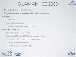 BILAN ANNÉE 2008
•   Mise en production portail m6.fr en avril
•   Tous les projets sont développés en PHP : même Nouvelle Star
•   Equipes
    •   2 architectes,
    •   environ 15 développeurs,
    •   3 responsables d’études et développements
•   Fin 2009 - début 2010 :
    •   fusion des équipes à Paris et Lyon
    •   Fusion des CMS : un seul CMS utilisé pour tout M6Web
            •   basé sur le CMS historique de ex-Cyréalis,
            •   des best-pratices de m6.fr
            •   de l’intégration du CMS Vidéo
 