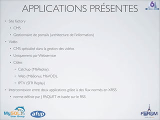 APPLICATIONS PRÉSENTES
•   Site factory
    •   CMS
    •   Gestionnaire de portails (architecture de l’information)
•   Vidéo
    •   CMS spécialisé dans la gestion des vidéos
    •   Uniquement par Webservice
    •   Cibles
        •   Catchup (M6Replay),
        •   Web (M6Bonus, M6VOD),
        •   IPTV (SFR Replay)
•   Interconnexion entre deux applications grâce à des ﬂux normés en XRSS
    •   norme déﬁnie par J PAQUET et basée sur le RSS
 