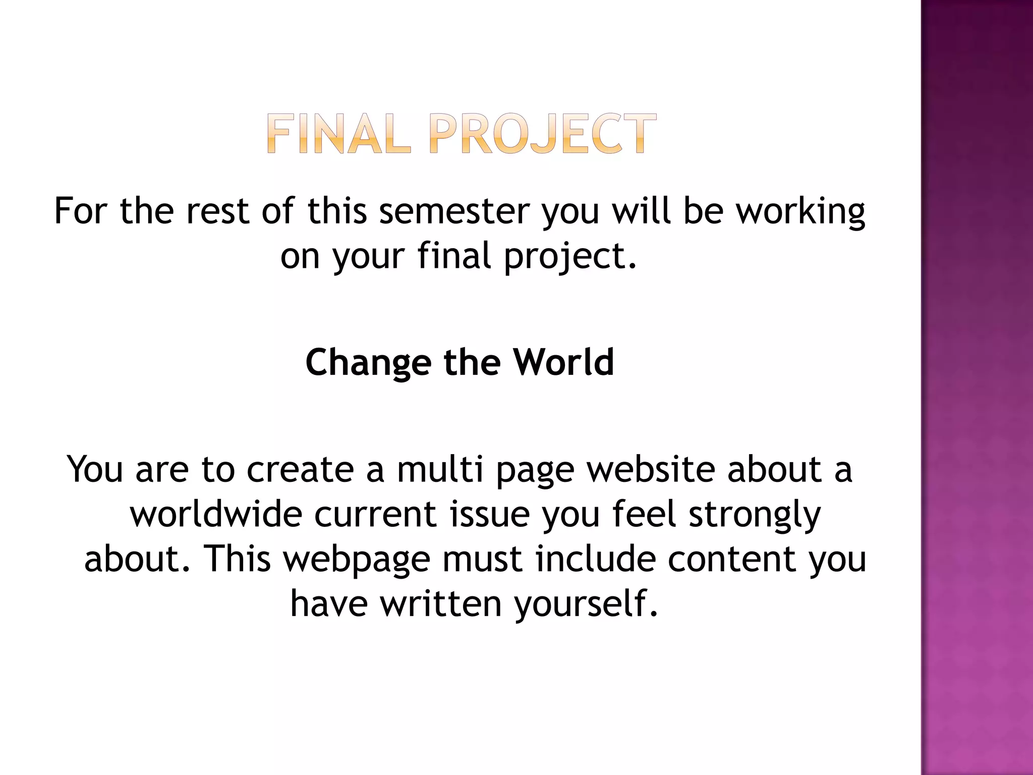 Final ProjectFor the rest of this semester you will be working on your final project.Change the WorldYou are to create a multi page website about a worldwide current issue you feel strongly about. This webpage must include content you have written yourself. 