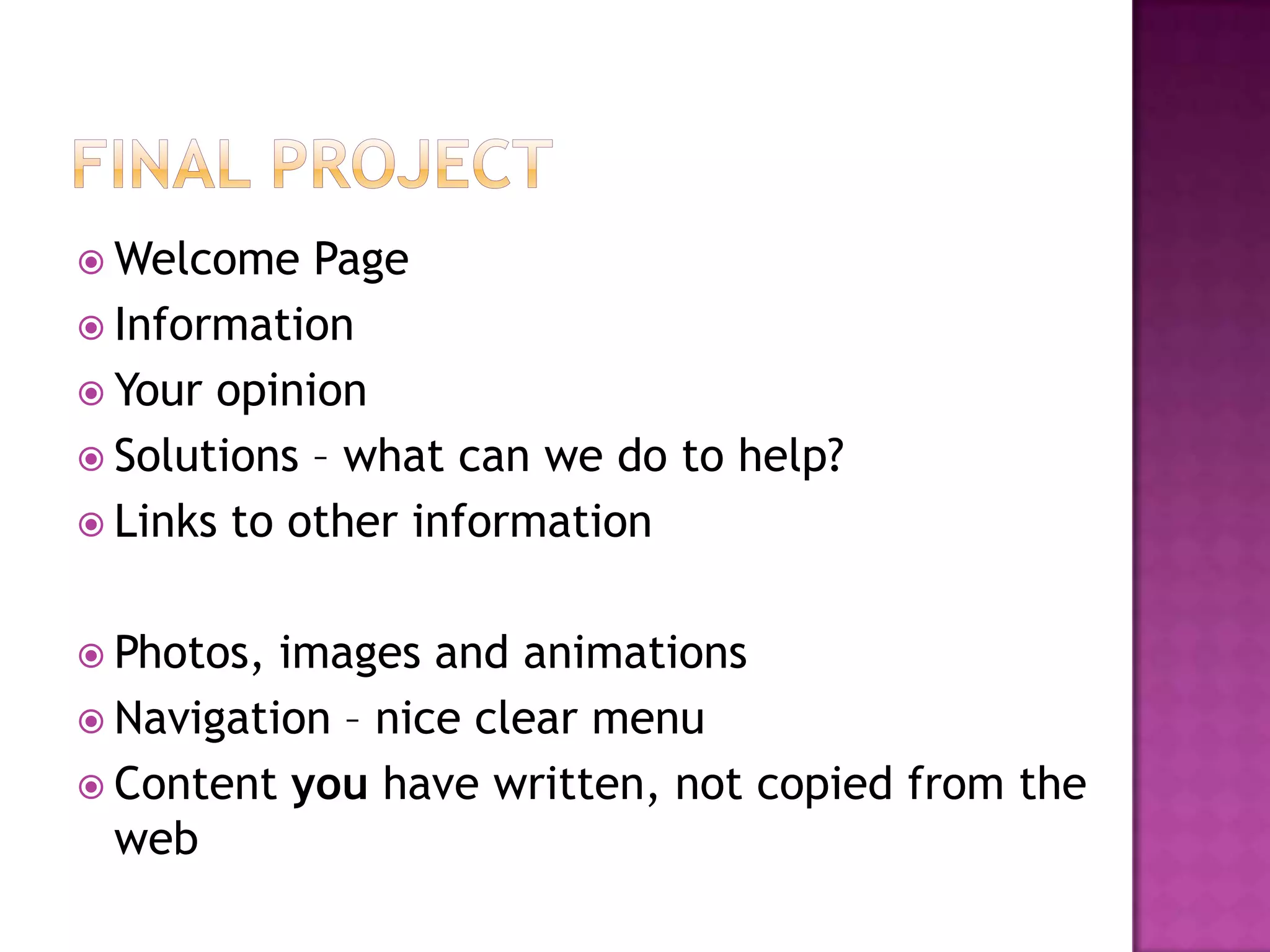 Final ProjectWelcome PageInformationYour opinionSolutions – what can we do to help?Links to other informationPhotos, images and animationsNavigation – nice clear menuContent you have written, not copied from the web