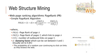 Web Structure Mining
Web page ranking algorithms PageRank (PR)
 Simple PageRank Algorithm
𝑃𝑅 𝐴 = 1 − 𝑑 + 𝑑
𝑃𝑅 𝑇1
𝐶 𝑇1
+ ⋯ +
𝑃𝑅 𝑇𝑛
𝐶 𝑇𝑛
 where,
 𝑃𝑅 𝐴 –Page Rank of page 𝐴
 𝑃𝑅 𝑇𝑖 – Page Rank of pages 𝑇𝑖 which link to page 𝐴
 𝐶 𝑇𝑖 -number of outbound links on page 𝑇𝑖
 𝑑 -damping factor which can be set between 0 and 1
(Usually set to 0.85)
 The probability of a random user continuing to click on links
as they browse the web.
17
 