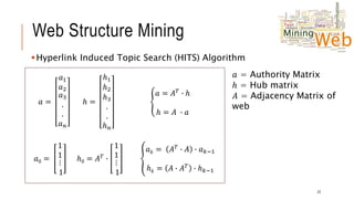 Web Structure Mining
Hyperlink Induced Topic Search (HITS) Algorithm
𝑎𝑎 =
𝑎1
𝑎2
𝑎3
.
.
𝑎𝑛
ℎ =
ℎ1
ℎ2
ℎ3
.
.
ℎ𝑛
𝑎 = 𝐴𝑇
∙ ℎ
ℎ = 𝐴 ∙ 𝑎
𝑎0 =
1
1
⋮
1
ℎ0 = 𝐴𝑇
∙
1
1
⋮
1
𝑎𝑘 = 𝐴𝑇
∙ 𝐴 ∙ 𝑎𝑘−1
ℎ𝑘 = 𝐴 ∙ 𝐴𝑇
∙ ℎ𝑘−1
23
𝑎 = Authority Matrix
ℎ = Hub matrix
𝐴 = Adjacency Matrix of
web
 