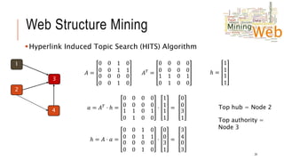 Web Structure Mining
Hyperlink Induced Topic Search (HITS) Algorithm
24
1
2
3
4
𝐴 =
0 0
0 0
1 0
1 1
0 0
0 0
0 0
1 0
𝐴𝑇
=
0 0
0 0
0 0
0 0
1 1
0 1
0 1
0 0
ℎ =
1
1
1
1
𝑎 = 𝐴𝑇 ⋅ ℎ =
0 0
0 0
0 0
0 0
1 1
0 1
0 1
0 0
⋅
1
1
1
1
=
ℎ = 𝐴 ⋅ 𝑎 =
0 0
0 0
1 0
1 1
0 0
0 0
0 0
1 0
⋅
0
0
3
1
=
Top hub = Node 2
Top authority =
Node 3
0
0
3
1
3
4
0
3
 